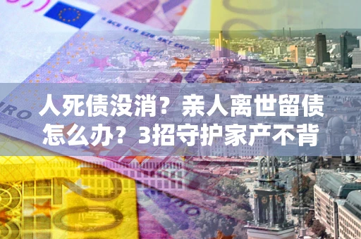 北京人死债没消？亲人离世留债怎么办？3招守护家产不背锅