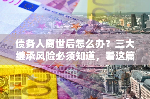 北京债务人离世后怎么办？三大继承风险必须知道，看这篇就够了