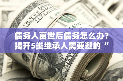 北京债务人离世后债务怎么办？揭开5类继承人需要避的“坑”
