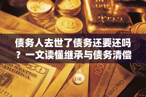北京债务人去世了债务还要还吗？一文读懂继承与债务清偿